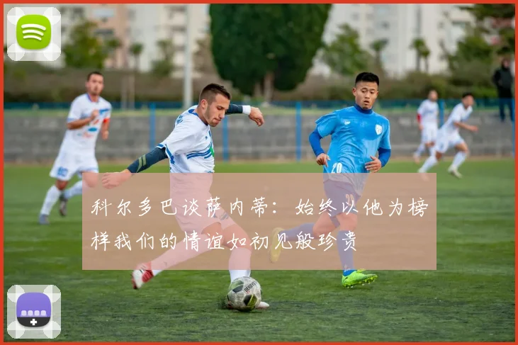 科尔多巴谈萨内蒂：始终以他为榜样我们的情谊如初见般珍贵
