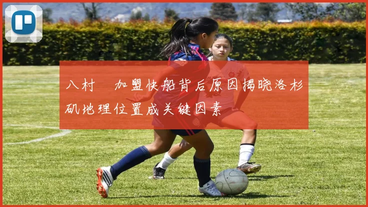 八村塁加盟快船背后原因揭晓洛杉矶地理位置成关键因素
