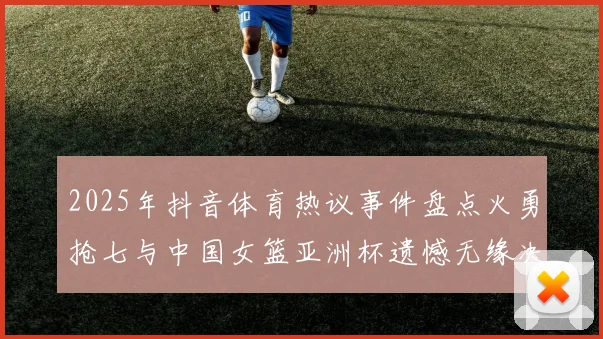 2025年抖音体育热议事件盘点火勇抢七与中国女篮亚洲杯遗憾无缘决赛