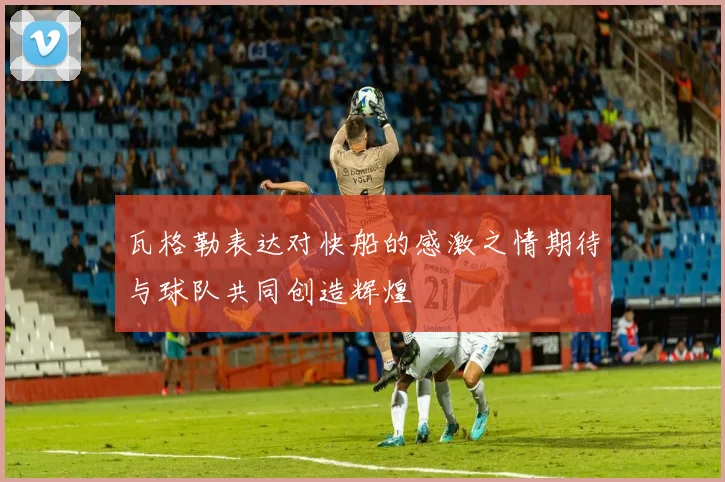 瓦格勒表达对快船的感激之情期待与球队共同创造辉煌