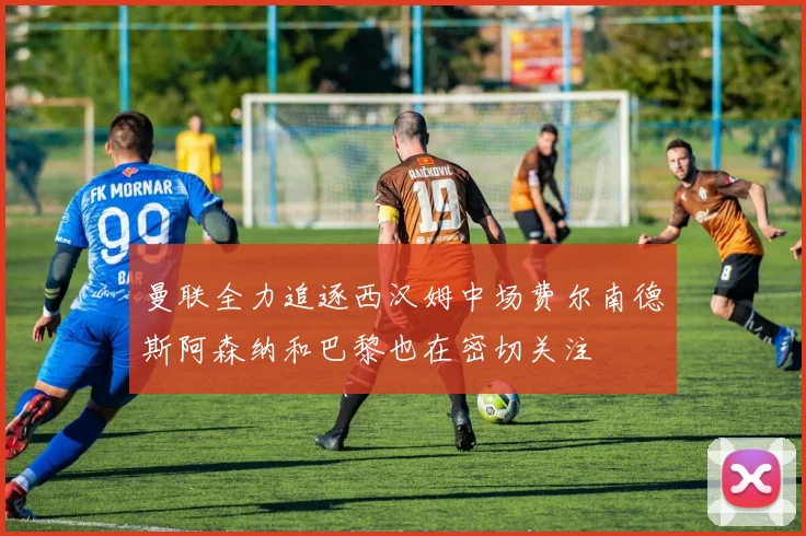 曼联全力追逐西汉姆中场费尔南德斯阿森纳和巴黎也在密切关注