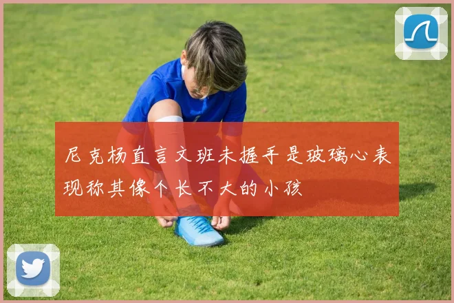 尼克杨直言文班未握手是玻璃心表现称其像个长不大的小孩