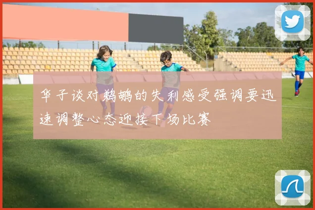华子谈对鹈鹕的失利感受强调要迅速调整心态迎接下场比赛
