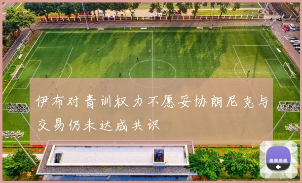 伊布对青训权力不愿妥协朗尼克与交易仍未达成共识