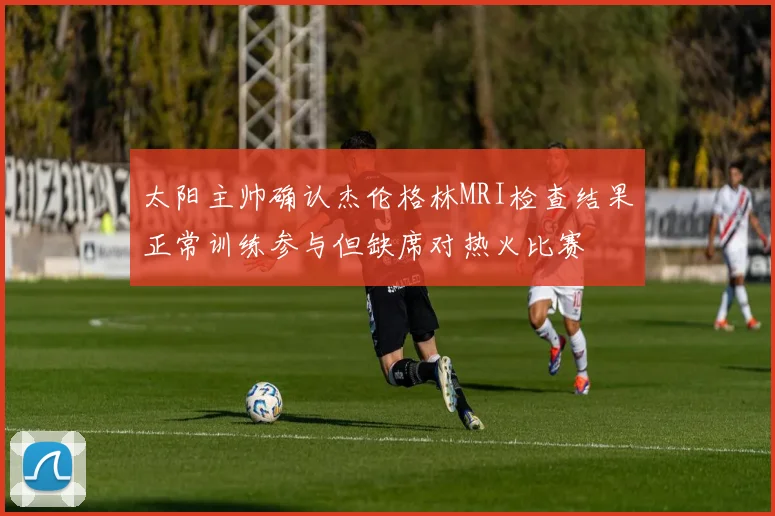 太阳主帅确认杰伦格林MRI检查结果正常训练参与但缺席对热火比赛