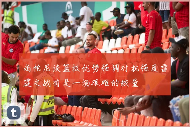尚帕尼谈篮板优势强调对抗强度雷霆之战将是一场艰难的较量