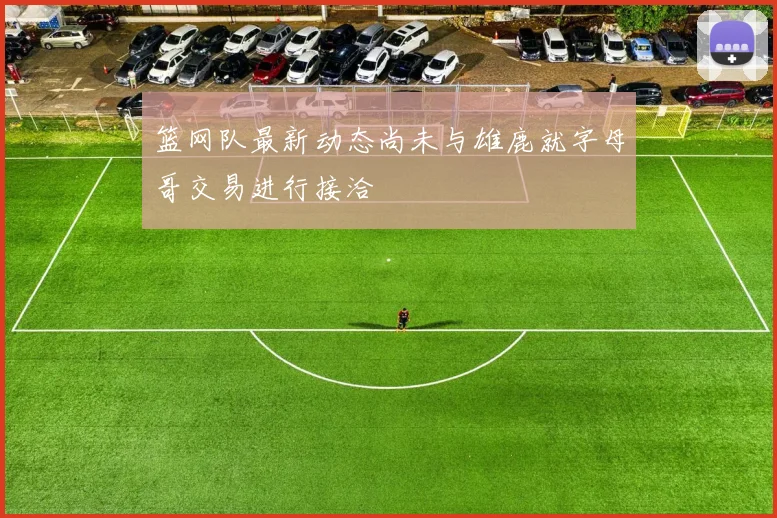 篮网队最新动态尚未与雄鹿就字母哥交易进行接洽