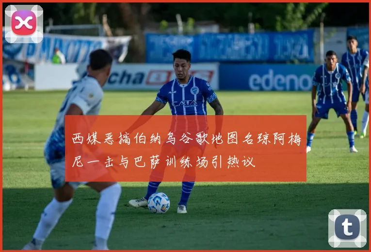 西媒恶搞伯纳乌谷歌地图名琼阿梅尼一击与巴萨训练场引热议