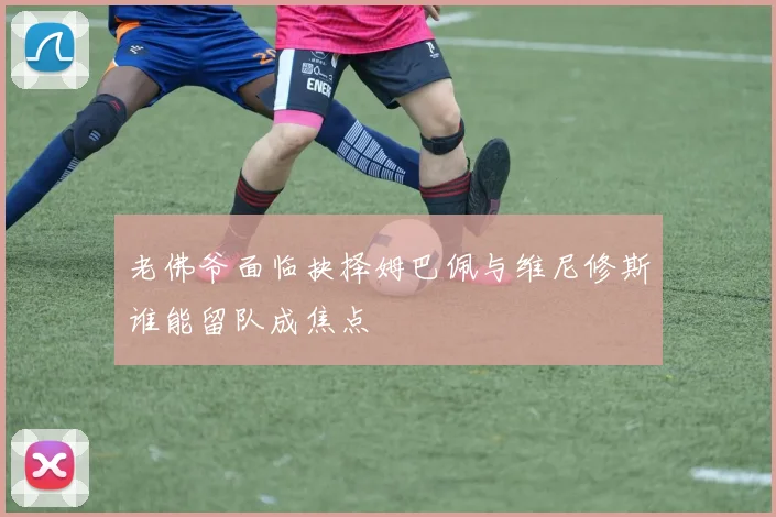 老佛爷面临抉择姆巴佩与维尼修斯谁能留队成焦点