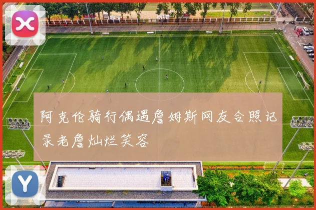 阿克伦骑行偶遇詹姆斯网友合照记录老詹灿烂笑容