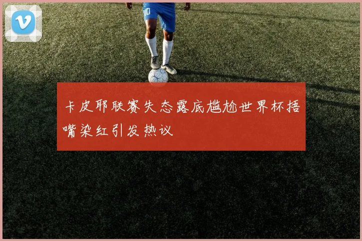 卡皮耶联赛失态露底尴尬世界杯捂嘴染红引发热议