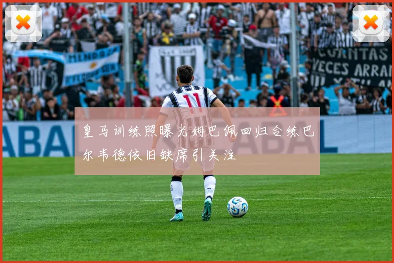 皇马训练照曝光姆巴佩回归合练巴尔韦德依旧缺席引关注