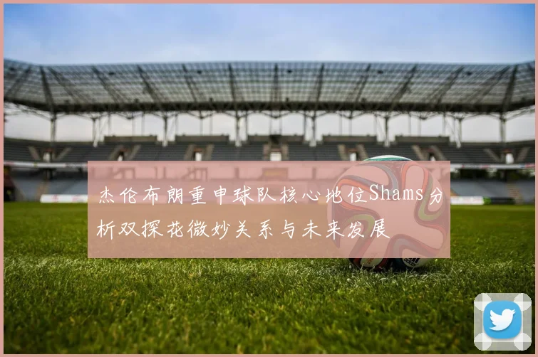 杰伦布朗重申球队核心地位Shams分析双探花微妙关系与未来发展