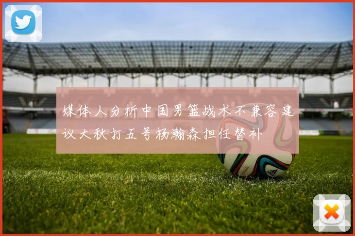 媒体人分析中国男篮战术不兼容建议大秋打五号杨瀚森担任替补