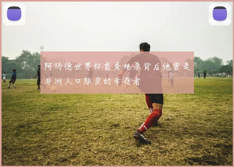 阿玛德世界杯首秀绝杀背后他曾是非洲人口贩卖的幸存者