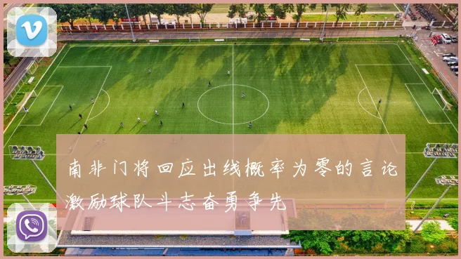 南非门将回应出线概率为零的言论激励球队斗志奋勇争先