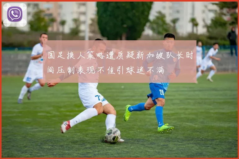 国足换人策略遭质疑新加坡队长时间压制表现不佳引球迷不满