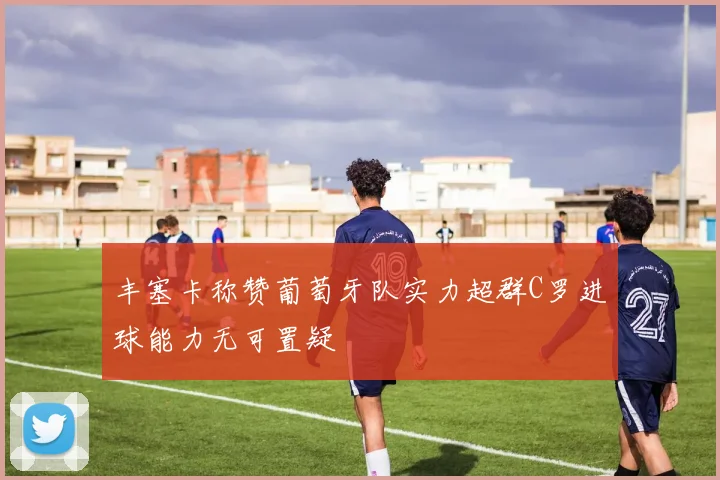 丰塞卡称赞葡萄牙队实力超群C罗进球能力无可置疑