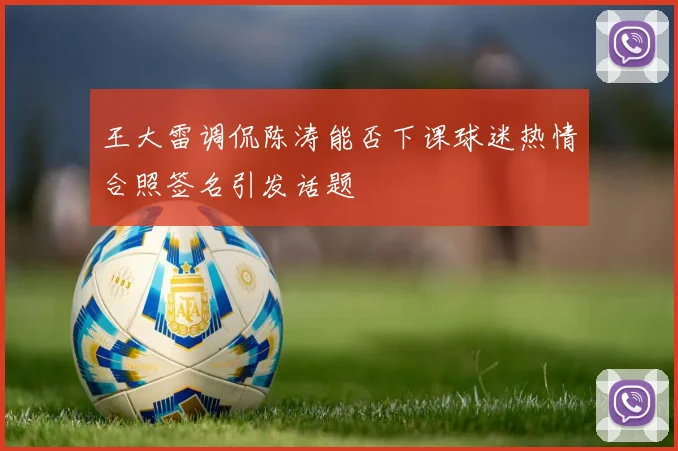 王大雷调侃陈涛能否下课球迷热情合照签名引发话题