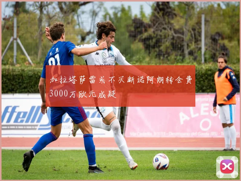 加拉塔萨雷或不买断诺阿朗转会费3000万欧元成疑