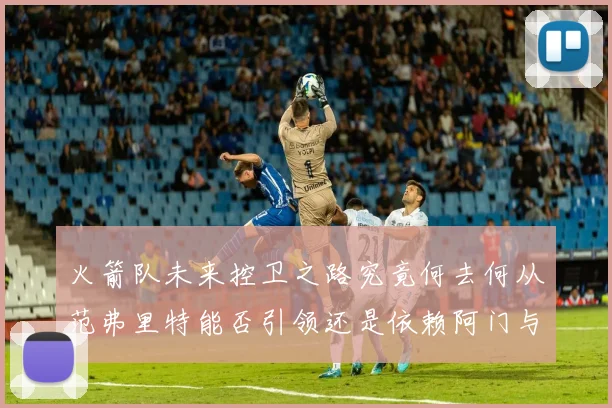 火箭队未来控卫之路究竟何去何从范弗里特能否引领还是依赖阿门与谢泼德