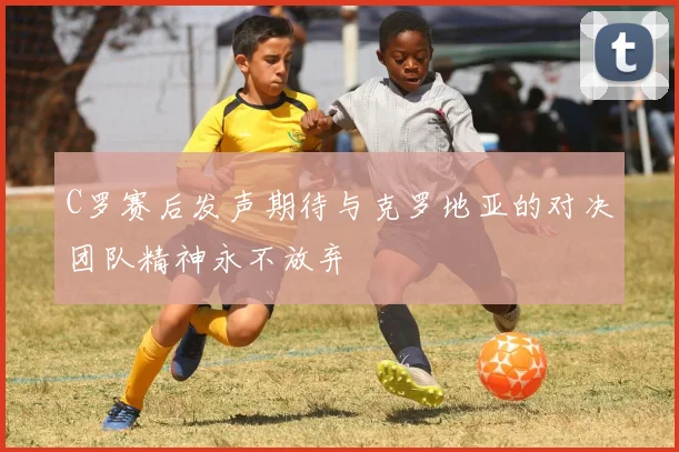 C罗赛后发声期待与克罗地亚的对决团队精神永不放弃